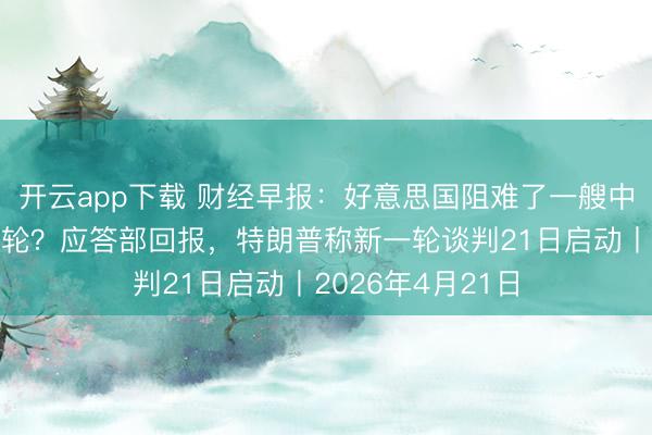开云app下载 财经早报：好意思国阻难了一艘中国驶往伊朗的油轮？应答部回报，特朗普称新一轮谈判21日启动丨2026年4月21日